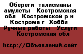 Обереги, талисманы,амулеты - Костромская обл., Костромской р-н, Кострома г. Хобби. Ручные работы » Услуги   . Костромская обл.